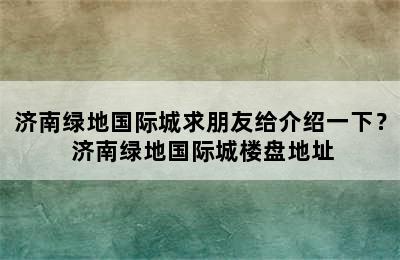 济南绿地国际城求朋友给介绍一下？ 济南绿地国际城楼盘地址